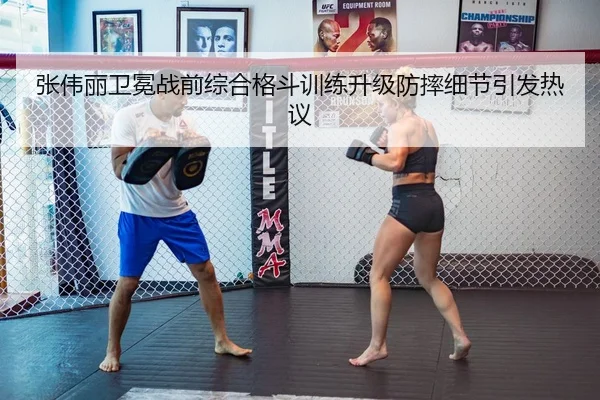 张伟丽卫冕战前综合格斗训练升级防摔细节引发热议