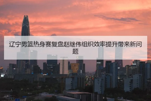 辽宁男篮热身赛复盘赵继伟组织效率提升带来新问题