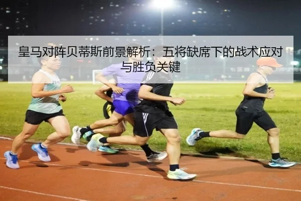 皇马对阵贝蒂斯前景解析：五将缺席下的战术应对与胜负关键